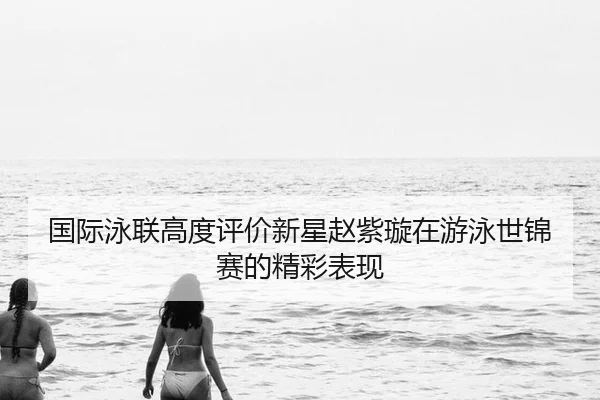 国际泳联高度评价新星赵紫璇在游泳世锦赛的精彩表现