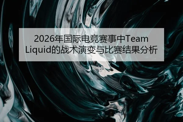 2026年国际电竞赛事中Team Liquid的战术演变与比赛结果分析