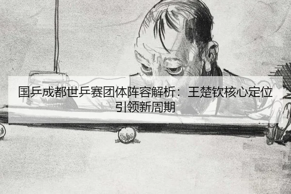国乒成都世乒赛团体阵容解析：王楚钦核心定位引领新周期