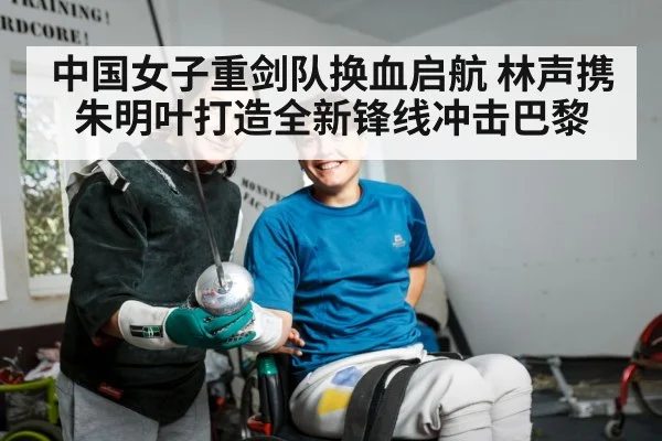 中国女子重剑队换血启航 林声携朱明叶打造全新锋线冲击巴黎